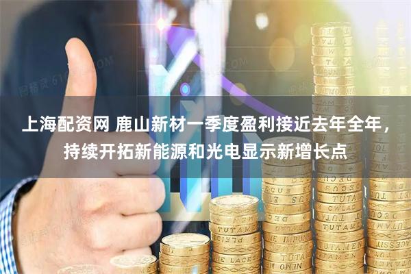 上海配资网 鹿山新材一季度盈利接近去年全年，持续开拓新能源和光电显示新增长点