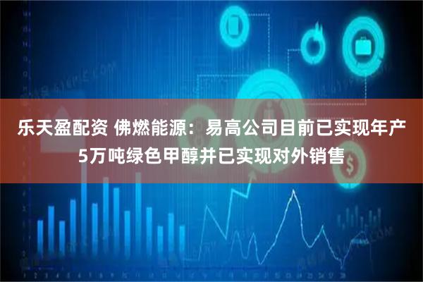 乐天盈配资 佛燃能源：易高公司目前已实现年产5万吨绿色甲醇并已实现对外销售