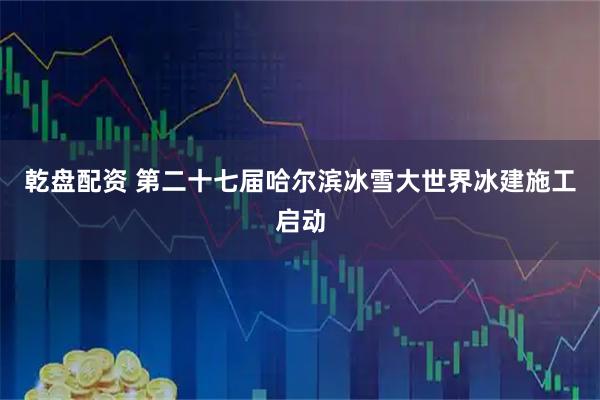 乾盘配资 第二十七届哈尔滨冰雪大世界冰建施工启动