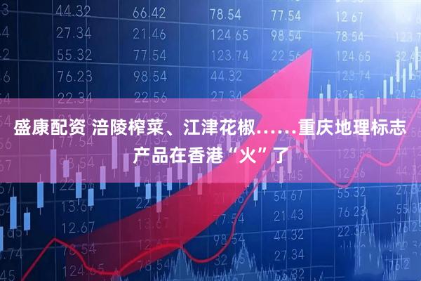 盛康配资 涪陵榨菜、江津花椒……重庆地理标志产品在香港“火”了