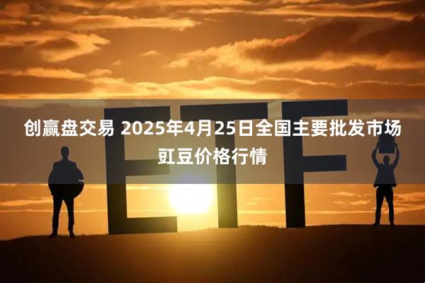 创赢盘交易 2025年4月25日全国主要批发市场豇豆价格行情