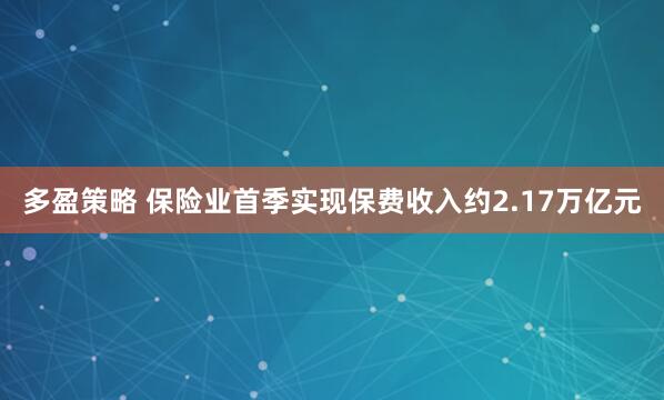 多盈策略 保险业首季实现保费收入约2.17万亿元