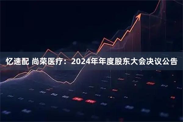 忆速配 尚荣医疗：2024年年度股东大会决议公告