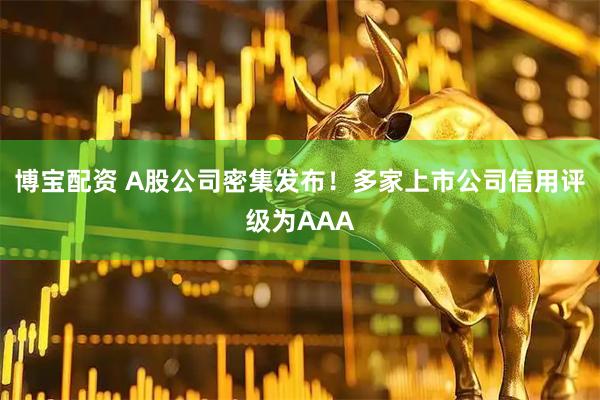 博宝配资 A股公司密集发布！多家上市公司信用评级为AAA
