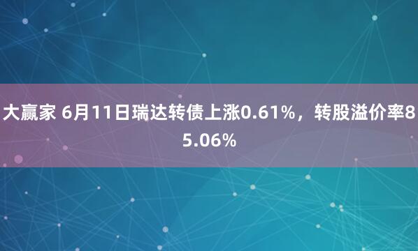 大赢家 6月11日瑞达转债上涨0.61%，转股溢价率85.06%