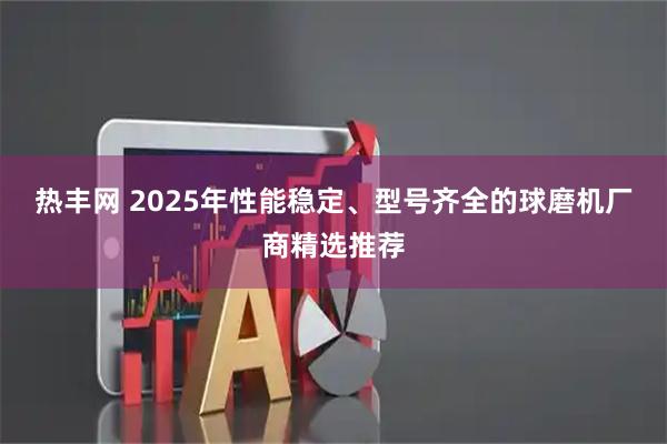 热丰网 2025年性能稳定、型号齐全的球磨机厂商精选推荐