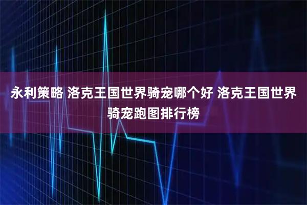 永利策略 洛克王国世界骑宠哪个好 洛克王国世界骑宠跑图排行榜