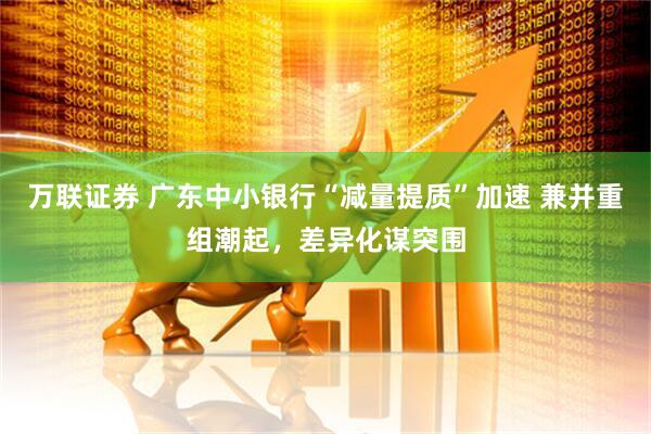 万联证券 广东中小银行“减量提质”加速 兼并重组潮起，差异化谋突围