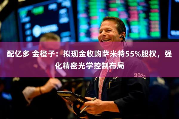 配亿多 金橙子：拟现金收购萨米特55%股权，强化精密光学控制布局